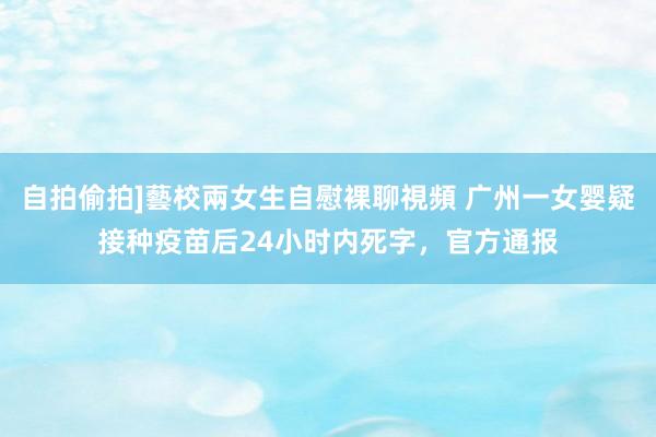 自拍偷拍]藝校兩女生自慰裸聊視頻 广州一女婴疑接种疫苗后24小时内死字，官方通报