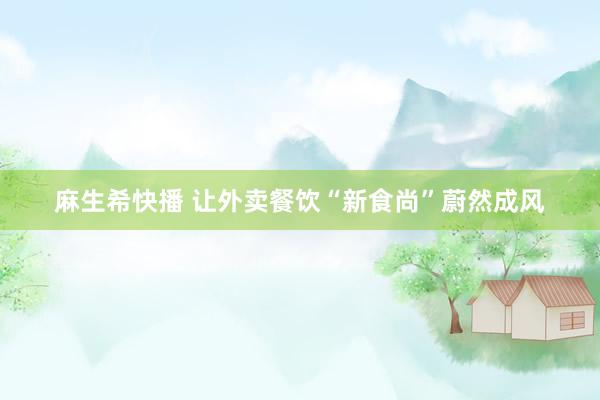 麻生希快播 让外卖餐饮“新食尚”蔚然成风
