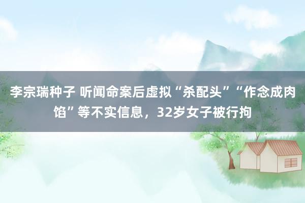 李宗瑞种子 听闻命案后虚拟“杀配头”“作念成肉馅”等不实信息，32岁女子被行拘