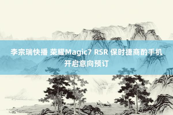 李宗瑞快播 荣耀Magic7 RSR 保时捷商酌手机开启意向预订