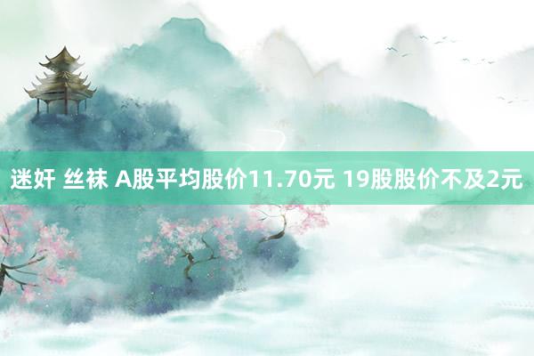 迷奸 丝袜 A股平均股价11.70元 19股股价不及2元