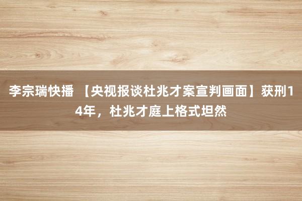李宗瑞快播 【央视报谈杜兆才案宣判画面】获刑14年，杜兆才庭上格式坦然