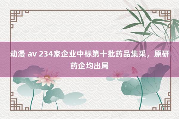 动漫 av 234家企业中标第十批药品集采，原研药企均出局