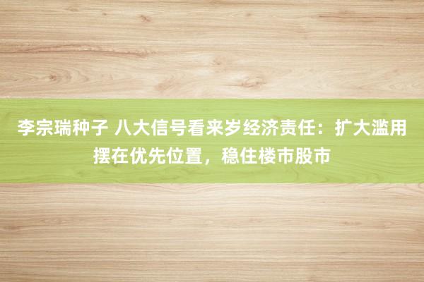 李宗瑞种子 八大信号看来岁经济责任：扩大滥用摆在优先位置，稳住楼市股市