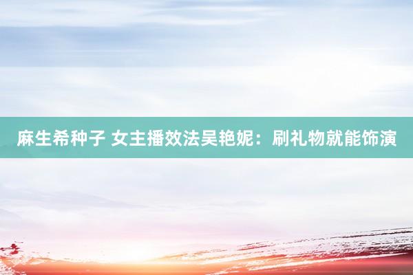 麻生希种子 女主播效法吴艳妮：刷礼物就能饰演