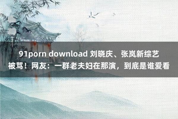 91porn download 刘晓庆、张岚新综艺被骂！网友：一群老夫妇在那演，到底是谁爱看