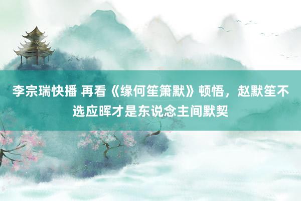 李宗瑞快播 再看《缘何笙箫默》顿悟，赵默笙不选应晖才是东说念主间默契
