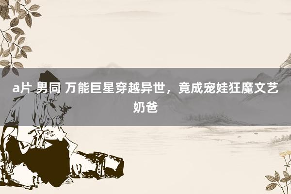 a片 男同 万能巨星穿越异世，竟成宠娃狂魔文艺奶爸