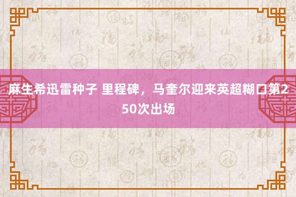 麻生希迅雷种子 里程碑，马奎尔迎来英超糊口第250次出场