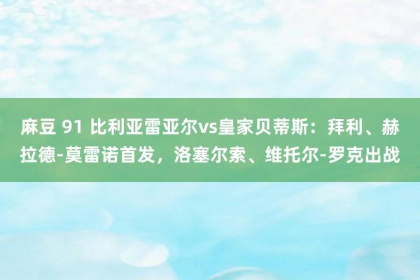 麻豆 91 比利亚雷亚尔vs皇家贝蒂斯：拜利、赫拉德-莫雷诺首发，洛塞尔索、维托尔-罗克出战