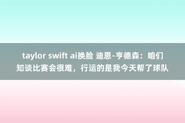 taylor swift ai换脸 迪恩-亨德森：咱们知谈比赛会很难，行运的是我今天帮了球队