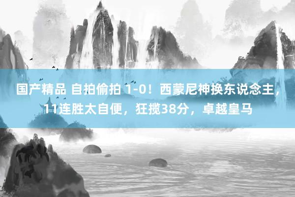 国产精品 自拍偷拍 1-0！西蒙尼神换东说念主，11连胜太自便，狂揽38分，卓越皇马