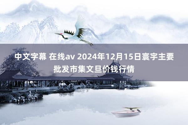 中文字幕 在线av 2024年12月15日寰宇主要批发市集文旦价钱行情
