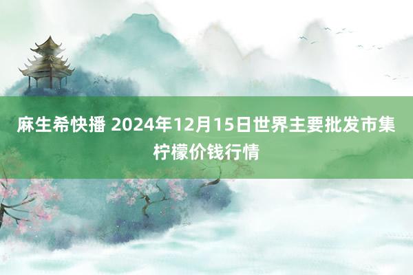 麻生希快播 2024年12月15日世界主要批发市集柠檬价钱行情