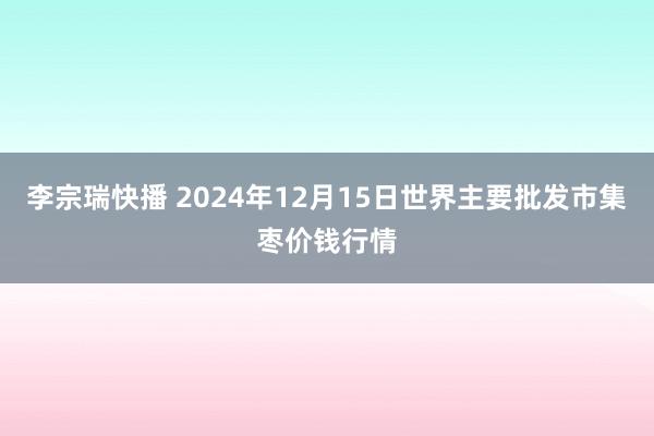 李宗瑞快播 2024年12月15日世界主要批发市集枣价钱行情