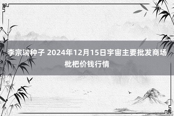 李宗瑞种子 2024年12月15日宇宙主要批发商场枇杷价钱行情