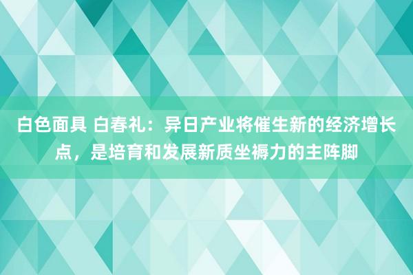 白色面具 白春礼：异日产业将催生新的经济增长点，是培育和发展新质坐褥力的主阵脚