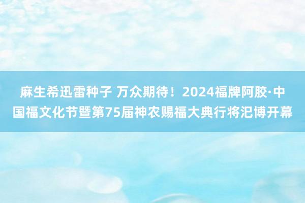麻生希迅雷种子 万众期待！2024福牌阿胶·中国福文化节暨第75届神农赐福大典行将汜博开幕