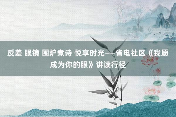 反差 眼镜 围炉煮诗 悦享时光——省电社区《我愿成为你的眼》讲读行径