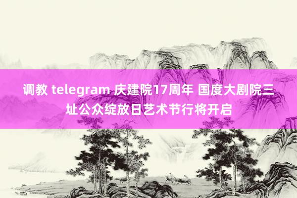 调教 telegram 庆建院17周年 国度大剧院三址公众绽放日艺术节行将开启