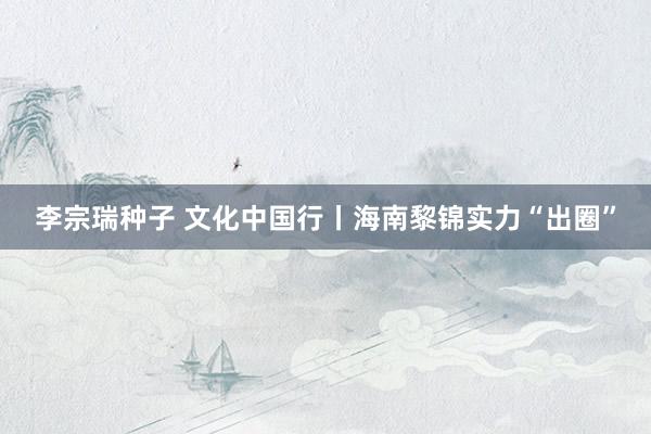 李宗瑞种子 文化中国行丨海南黎锦实力“出圈”