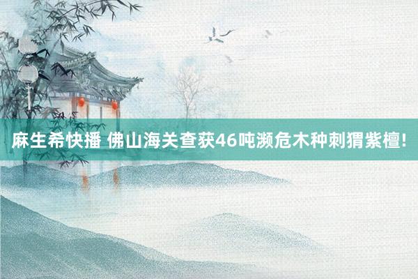 麻生希快播 佛山海关查获46吨濒危木种刺猬紫檀!