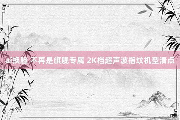 ai换脸 不再是旗舰专属 2K档超声波指纹机型清点