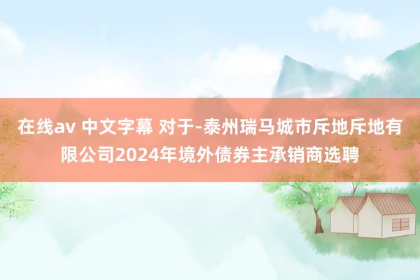 在线av 中文字幕 对于-泰州瑞马城市斥地斥地有限公司2024年境外债券主承销商选聘