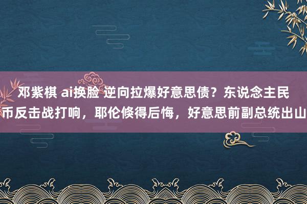 邓紫棋 ai换脸 逆向拉爆好意思债？东说念主民币反击战打响，耶伦倏得后悔，好意思前副总统出山