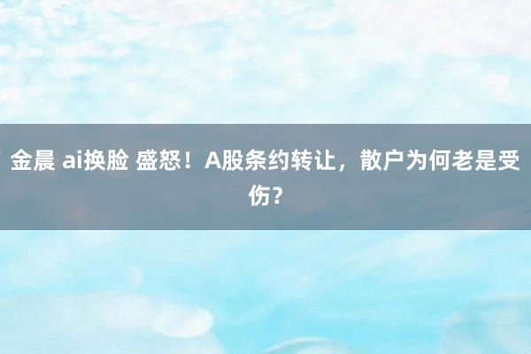 金晨 ai换脸 盛怒！A股条约转让，散户为何老是受伤？