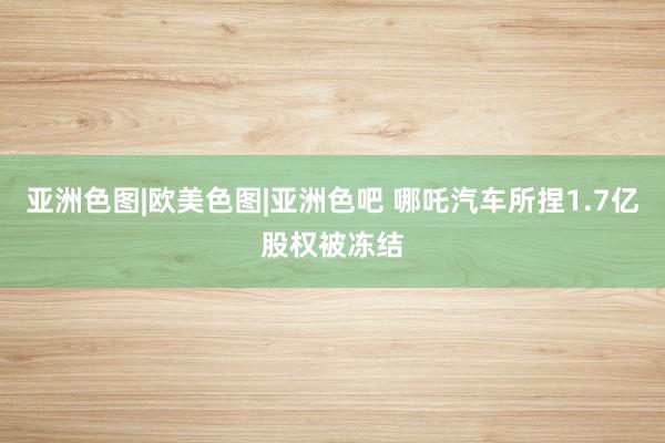 亚洲色图|欧美色图|亚洲色吧 哪吒汽车所捏1.7亿股权被冻结