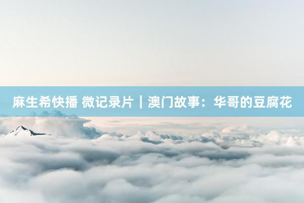 麻生希快播 微记录片｜澳门故事：华哥的豆腐花
