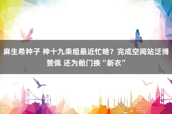 麻生希种子 神十九乘组最近忙啥？完成空间站泛博赞佩 还为舱门换“新衣”