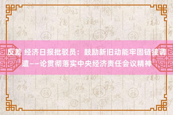 反差 经济日报批驳员：鼓励新旧动能牢固链接调遣——论贯彻落实中央经济责任会议精神
