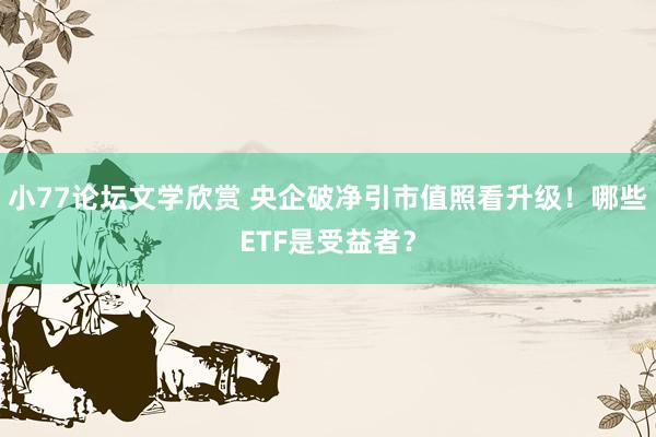 小77论坛文学欣赏 央企破净引市值照看升级！哪些ETF是受益者？