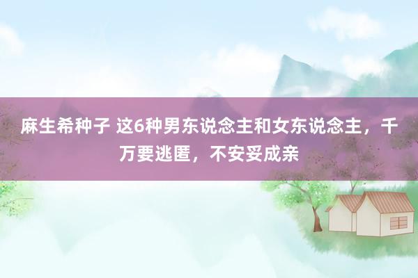 麻生希种子 这6种男东说念主和女东说念主，千万要逃匿，不安妥成亲