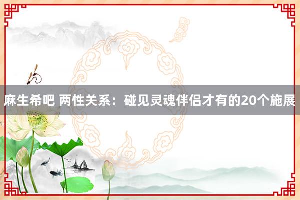 麻生希吧 两性关系：碰见灵魂伴侣才有的20个施展
