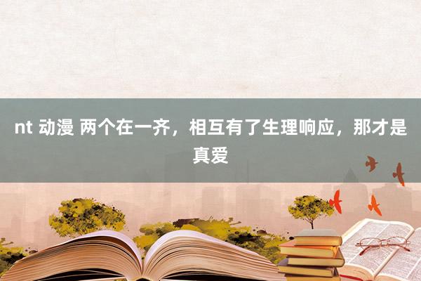 nt 动漫 两个在一齐，相互有了生理响应，那才是真爱