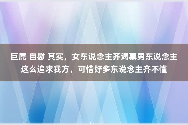 巨屌 自慰 其实，女东说念主齐渴慕男东说念主这么追求我方，可惜好多东说念主齐不懂