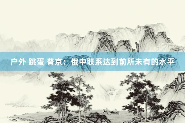 户外 跳蛋 普京：俄中联系达到前所未有的水平