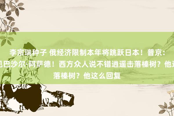 李宗瑞种子 俄经济限制本年将跳跃日本！普京：计较会见巴沙尔·阿萨德！西方众人说不错逍遥击落榛树？他这么回复