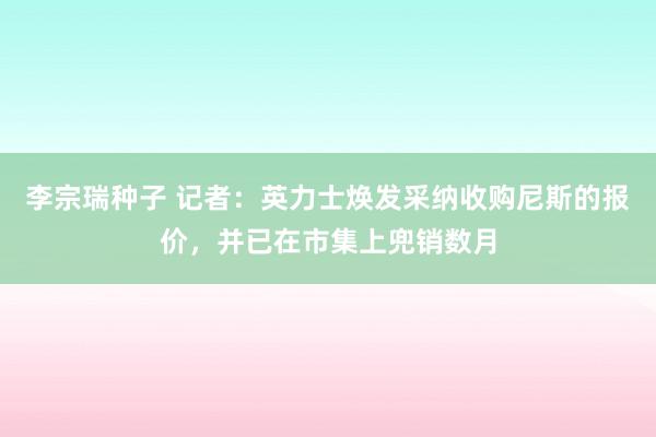 李宗瑞种子 记者：英力士焕发采纳收购尼斯的报价，并已在市集上兜销数月