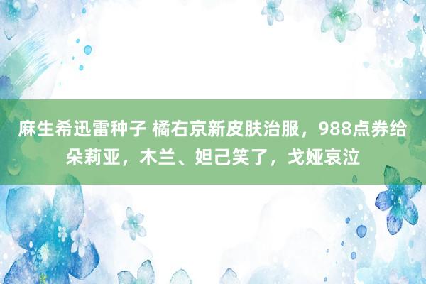 麻生希迅雷种子 橘右京新皮肤治服，988点券给朵莉亚，木兰、妲己笑了，戈娅哀泣