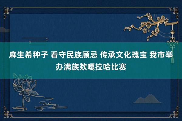 麻生希种子 看守民族顾忌 传承文化瑰宝 我市举办满族欻嘎拉哈比赛
