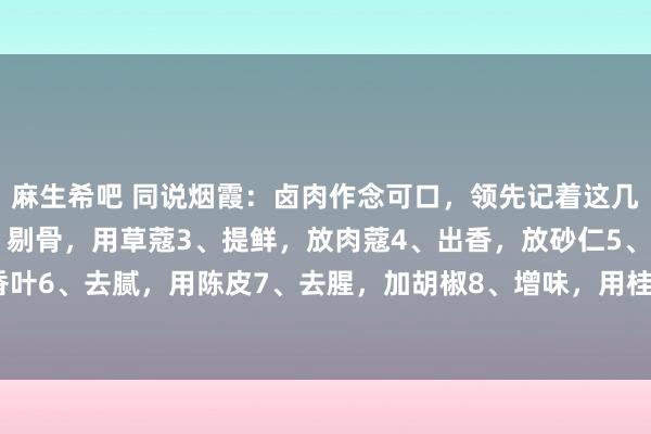 麻生希吧 同说烟霞：卤肉作念可口，领先记着这几点1、去腥，加白芷2、剔骨，用草蔻3、提鲜，放肉蔻4、出香，放砂仁5、防腐，加香叶6、去腻，用陈皮7、去腥，加胡椒8、增味，用桂皮9、去膻，加白蔻10、试