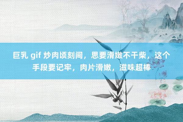 巨乳 gif 炒肉顷刻间，思要滑嫩不干柴，这个手段要记牢，肉片滑嫩，滋味超棒