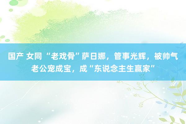 国产 女同 “老戏骨”萨日娜，管事光辉，被帅气老公宠成宝，成“东说念主生赢家”