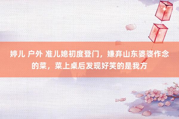 婷儿 户外 准儿媳初度登门，嫌弃山东婆婆作念的菜，菜上桌后发现好笑的是我方
