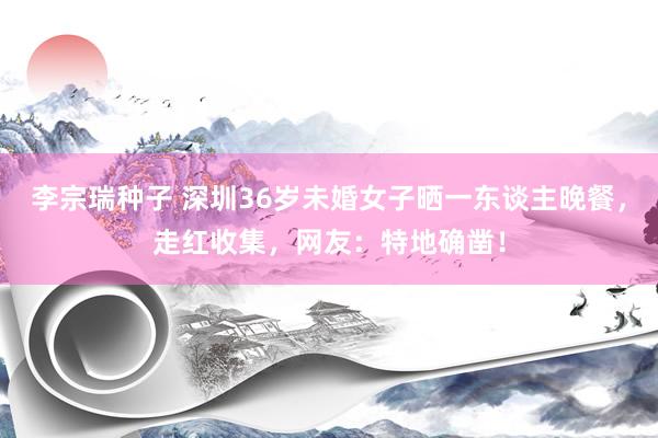李宗瑞种子 深圳36岁未婚女子晒一东谈主晚餐，走红收集，网友：特地确凿！