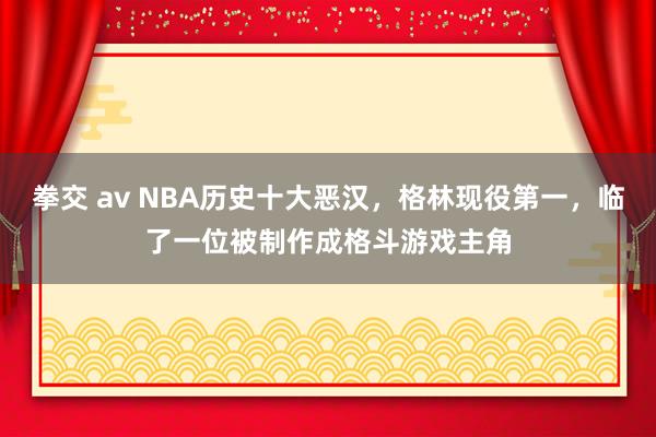 拳交 av NBA历史十大恶汉，格林现役第一，临了一位被制作成格斗游戏主角